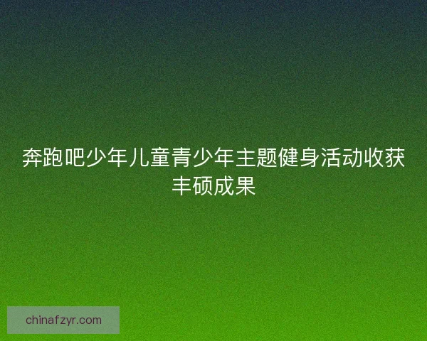 奔跑吧少年儿童青少年主题健身活动收获丰硕成果